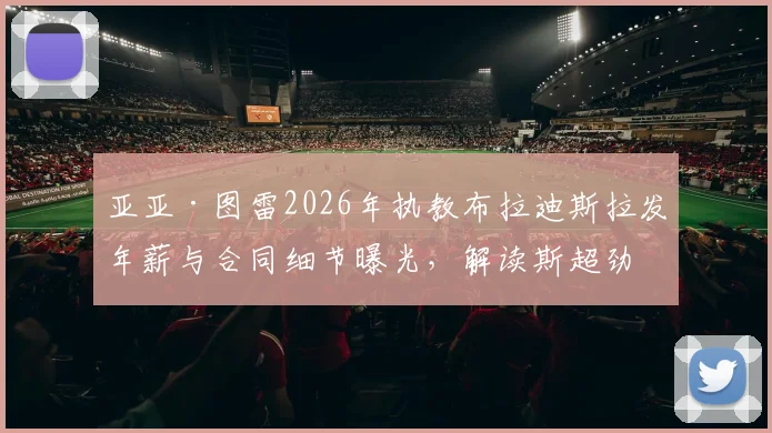 亚亚·图雷2026年执教布拉迪斯拉发年薪与合同细节曝光，解读斯超劲旅阵容及引援前景