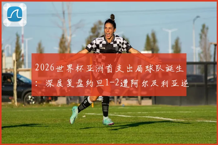 2026世界杯亚洲首支出局球队诞生：深度复盘约旦1-2遭阿尔及利亚逆转全过程，剖析亚洲足球与世界差距