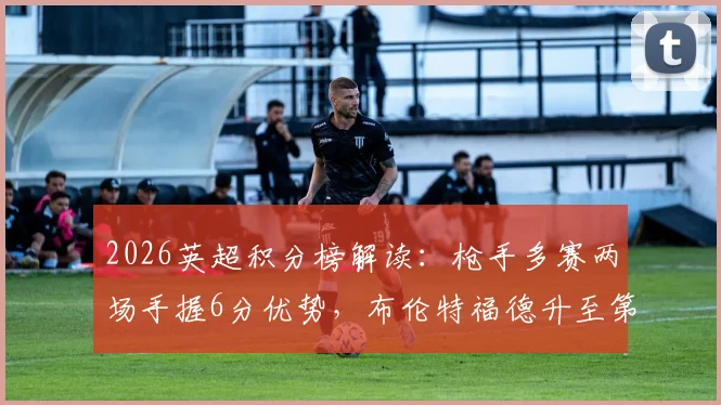 2026英超积分榜解读：枪手多赛两场手握6分优势，布伦特福德升至第六的现状与前景分析