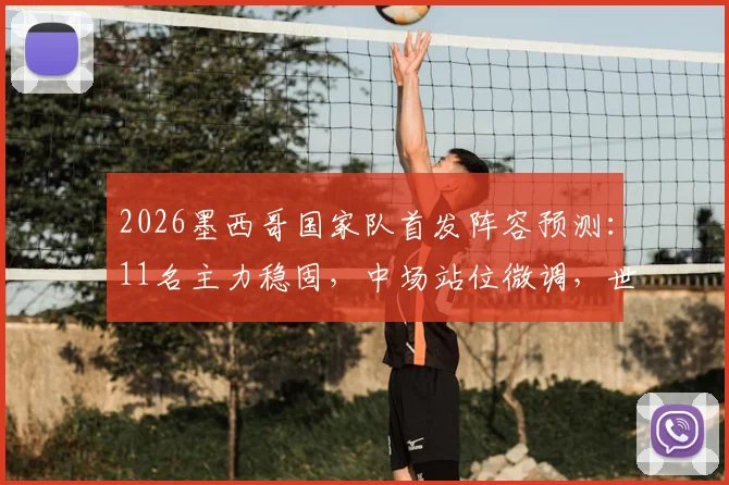 2026墨西哥国家队首发阵容预测：11名主力稳固，中场站位微调，世预赛关键布局分析