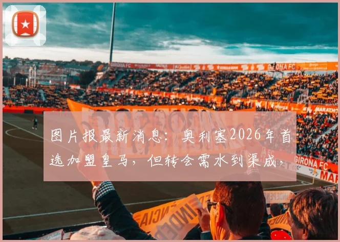 图片报最新消息:奥利塞2026年首选加盟皇马,但转会需水到渠成,强行离队可能性低