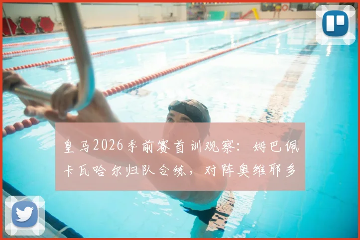 皇马2026季前赛首训观察：姆巴佩卡瓦哈尔归队合练，对阵奥维耶多大名单初显，缺席球员名单出炉