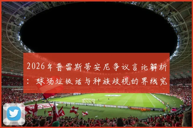 2026年普雷斯蒂安尼争议言论解析：球场垃圾话与种族歧视的界线究竟在哪？阿根廷足球文化引热议