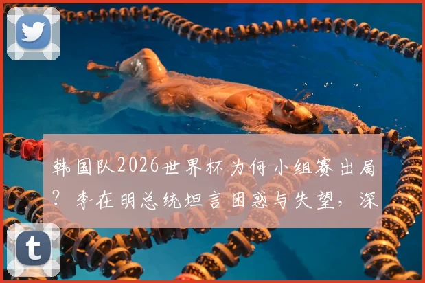 韩国队2026世界杯为何小组赛出局?李在明总统坦言困惑与失望,深度剖析背后原因