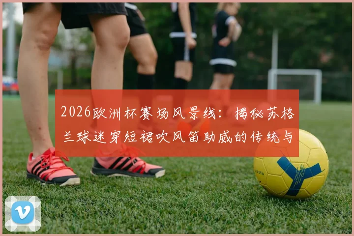 2026欧洲杯赛场风景线：揭秘苏格兰球迷穿短裙吹风笛助威的传统与文化渊源