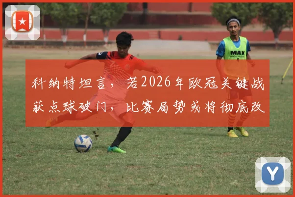 科纳特坦言,若2026年欧冠关键战获点球破门,比赛局势或将彻底改写