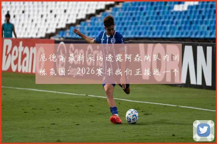 厄德高最新采访透露阿森纳队内训练氛围:2026赛季我们正接近一个非常重要的目标,附训练场内部图集及原声访谈