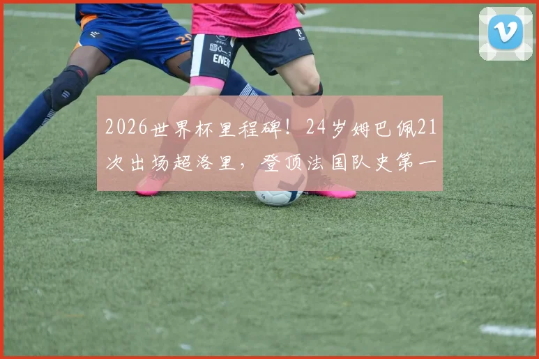 2026世界杯里程碑！24岁姆巴佩21次出场超洛里，登顶法国队史第一，未来能破多少纪录？