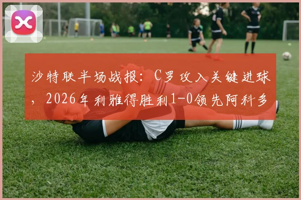 沙特联半场战报:C罗攻入关键进球,2026年利雅得胜利1-0领先阿科多,破门瞬间视频集锦