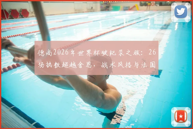 德尚2026年世界杯破纪录之旅：26场执教超越舍恩，战术风格与法国队前景深度解析