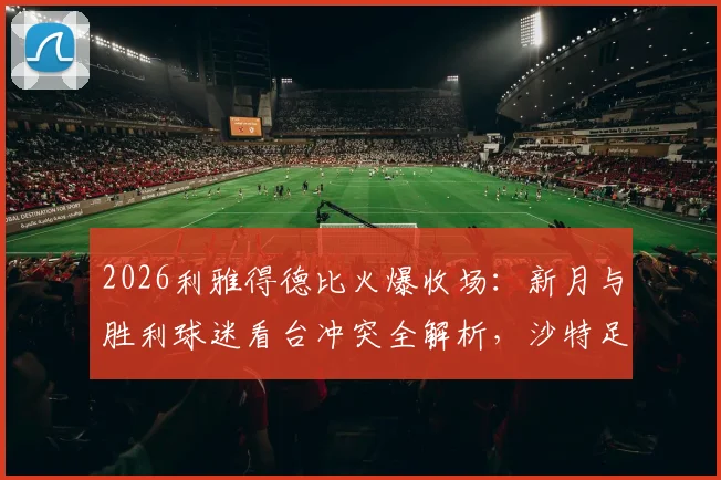 2026利雅得德比火爆收场：新月与胜利球迷看台冲突全解析，沙特足球狂热背后的隐忧与反思