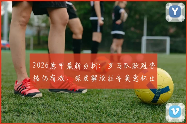 2026意甲最新分析：罗马队欧冠资格仍有戏，深度解读拉齐奥意杯出局原因