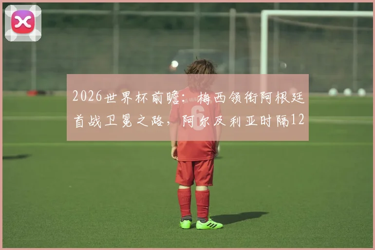 2026世界杯前瞻：梅西领衔阿根廷首战卫冕之路，阿尔及利亚时隔12年再战绿茵豪门，小组赛看点与胜负手全解析