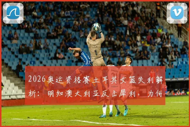 2026奥运资格赛土耳其女篮失利解析：明知澳大利亚反击犀利，为何防守频频失位？