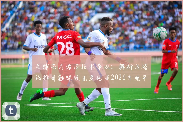 足球芯片感应技术争议:解析马塔诺维奇触球致克罗地亚2026年绝平被吹判罚