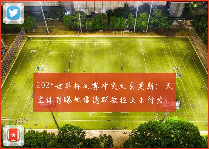 2026世界杯决赛冲突处罚更新:天空体育曝帕雷德斯被控攻击行为,或面临国际足联追罚禁赛