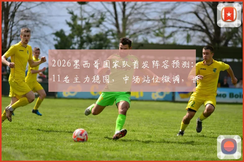 2026墨西哥国家队首发阵容预测：11名主力稳固，中场站位微调，世预赛关键布局分析