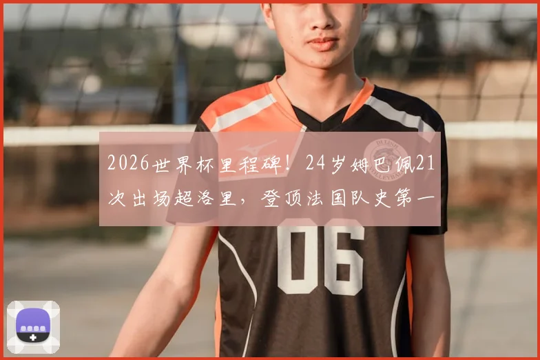 2026世界杯里程碑！24岁姆巴佩21次出场超洛里，登顶法国队史第一，未来能破多少纪录？