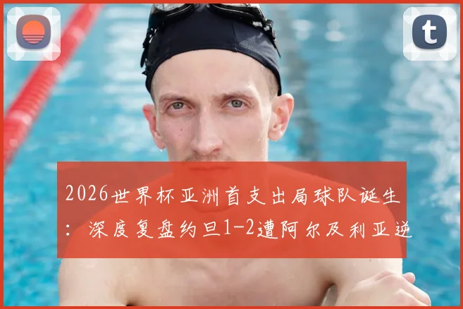 2026世界杯亚洲首支出局球队诞生：深度复盘约旦1-2遭阿尔及利亚逆转全过程，剖析亚洲足球与世界差距