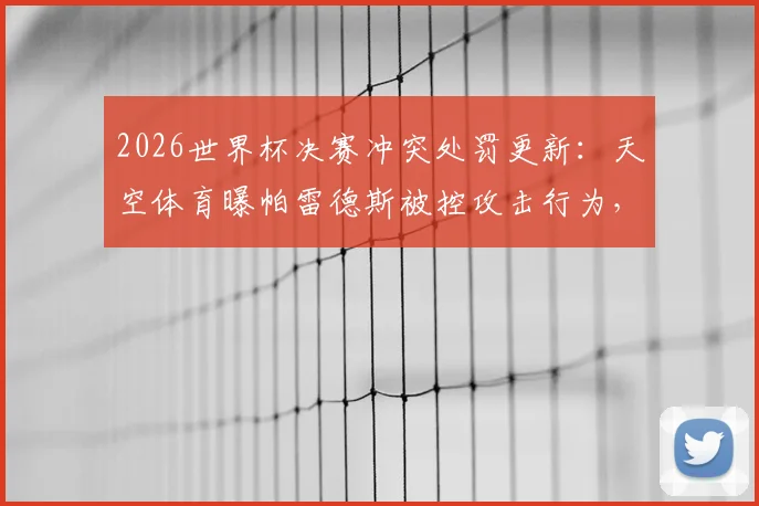 2026世界杯决赛冲突处罚更新：天空体育曝帕雷德斯被控攻击行为，或面临国际足联追罚禁赛