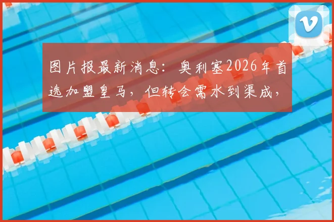 图片报最新消息：奥利塞2026年首选加盟皇马，但转会需水到渠成，强行离队可能性低