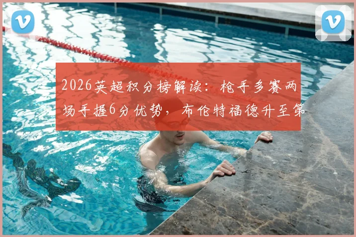 2026英超积分榜解读：枪手多赛两场手握6分优势，布伦特福德升至第六的现状与前景分析