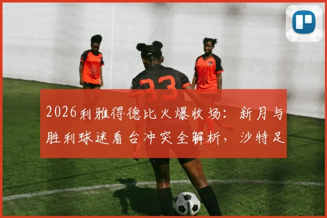 2026利雅得德比火爆收场：新月与胜利球迷看台冲突全解析，沙特足球狂热背后的隐忧与反思