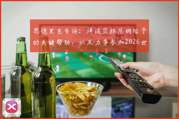 恩德里克专访：详谈贝林厄姆给予的关键帮助，以及力争参加2026世界杯的终极目标