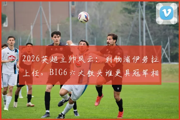 2026英超主帅风云：利物浦伊劳拉上任，BIG6六大教头谁更具冠军相？战术风格与前景深度解析