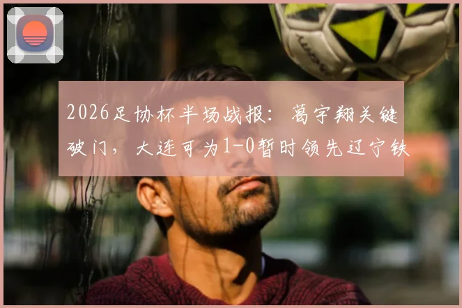2026足协杯半场战报：葛宇翔关键破门，大连可为1-0暂时领先辽宁铁人，实时赛况速递