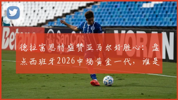 德拉富恩特盛赞亚马尔好胜心：盘点西班牙2026中场黄金一代，谁是世界最佳中场配置的核心？