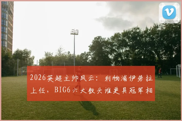 2026英超主帅风云：利物浦伊劳拉上任，BIG6六大教头谁更具冠军相？战术风格与前景深度解析