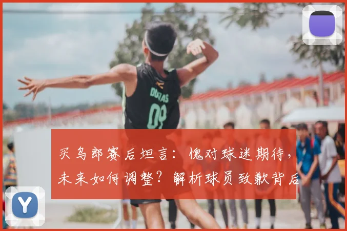 买乌郎赛后坦言：愧对球迷期待，未来如何调整？解析球员致歉背后的深层信号与球队信任危机