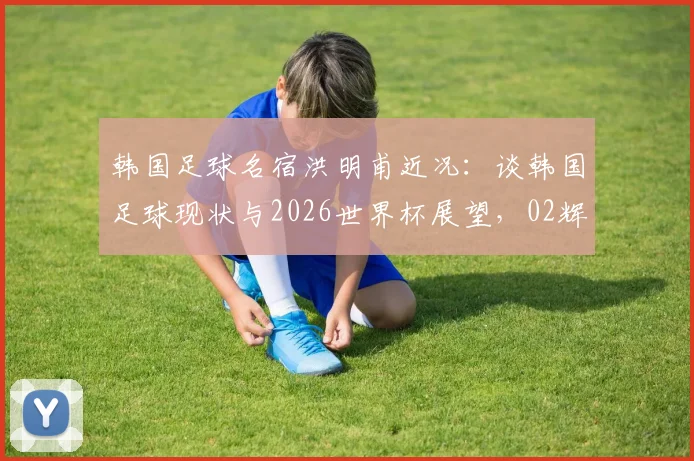 韩国足球名宿洪明甫近况：谈韩国足球现状与2026世界杯展望，02辉煌已成历史