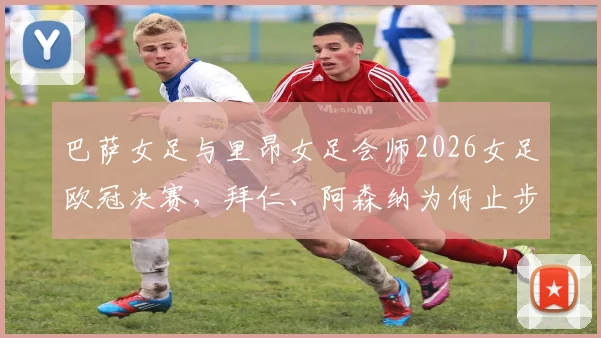 巴萨女足与里昂女足会师2026女足欧冠决赛,拜仁、阿森纳为何止步四强?