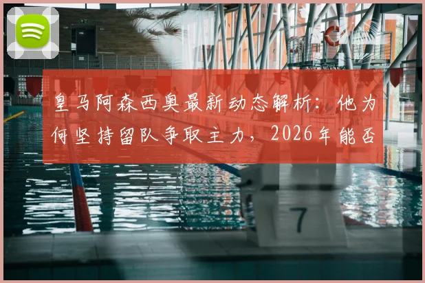 皇马阿森西奥最新动态解析：他为何坚持留队争取主力，2026年能否成功？