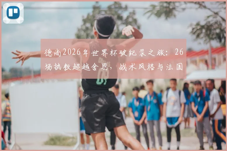德尚2026年世界杯破纪录之旅:26场执教超越舍恩,战术风格与法国队前景深度解析