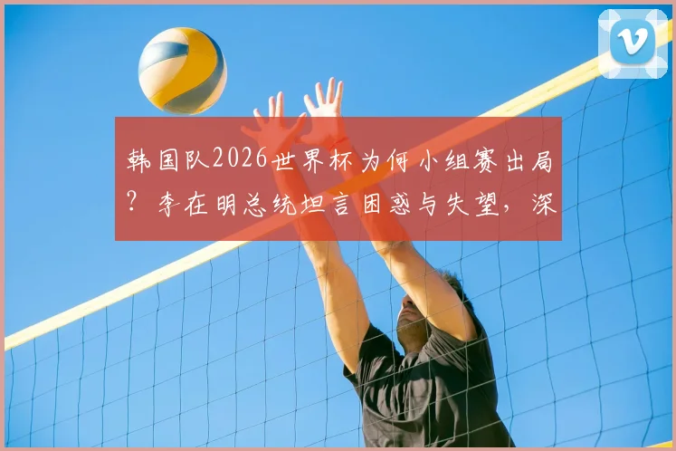 韩国队2026世界杯为何小组赛出局？李在明总统坦言困惑与失望，深度剖析背后原因
