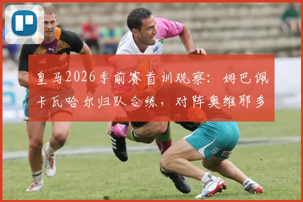 皇马2026季前赛首训观察:姆巴佩卡瓦哈尔归队合练,对阵奥维耶多大名单初显,缺席球员名单出炉