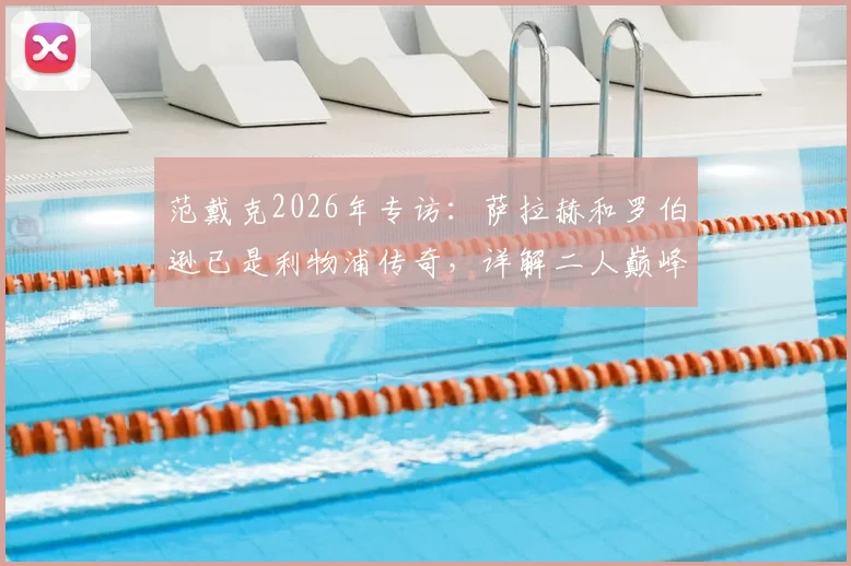 范戴克2026年专访:萨拉赫和罗伯逊已是利物浦传奇,详解二人巅峰贡献与未来祝福