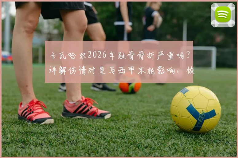 卡瓦哈尔2026年趾骨骨折严重吗?详解伤情对皇马西甲末轮影响,恢复时间与替代方案分析