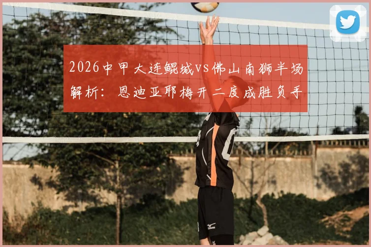 2026中甲大连鲲城vs佛山南狮半场解析：恩迪亚耶梅开二度成胜负手，龙廷威破门难救主，1-2告负比赛全回顾