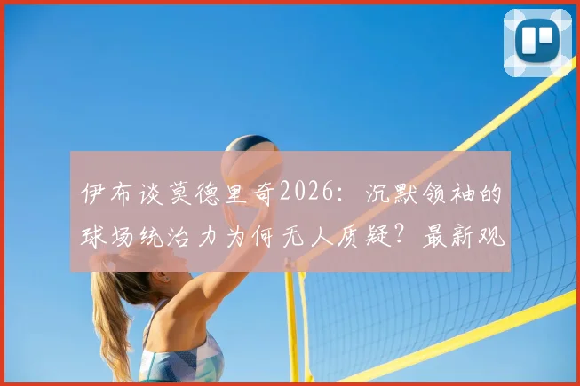 伊布谈莫德里奇2026：沉默领袖的球场统治力为何无人质疑？最新观点解析