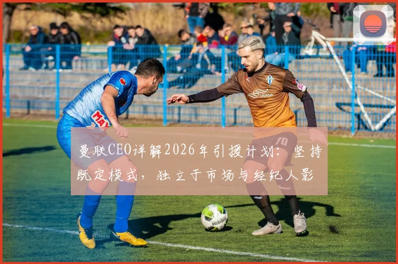 曼联CEO详解2026年引援计划：坚持既定模式，独立于市场与经纪人影响之外