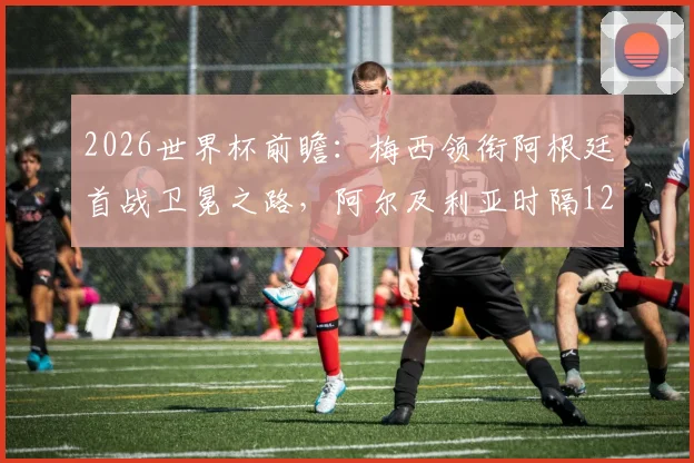 2026世界杯前瞻：梅西领衔阿根廷首战卫冕之路，阿尔及利亚时隔12年再战绿茵豪门，小组赛看点与胜负手全解析