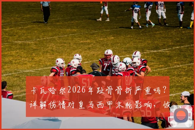 卡瓦哈尔2026年趾骨骨折严重吗？详解伤情对皇马西甲末轮影响，恢复时间与替代方案分析