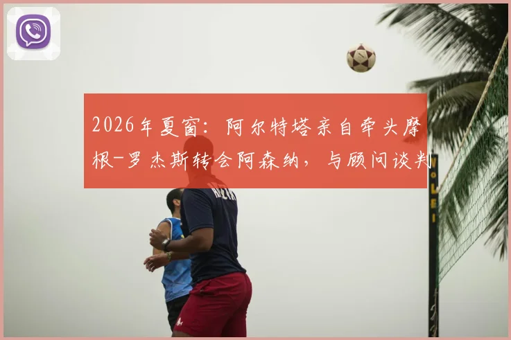 2026年夏窗:阿尔特塔亲自牵头摩根-罗杰斯转会阿森纳,与顾问谈判进展及球员适配性分析