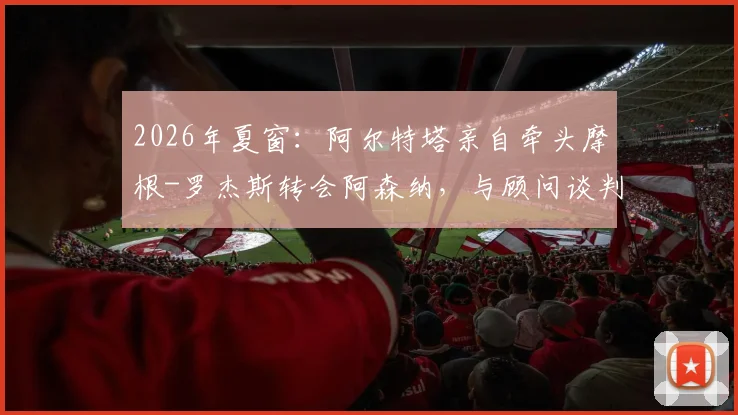 2026年夏窗：阿尔特塔亲自牵头摩根-罗杰斯转会阿森纳，与顾问谈判进展及球员适配性分析