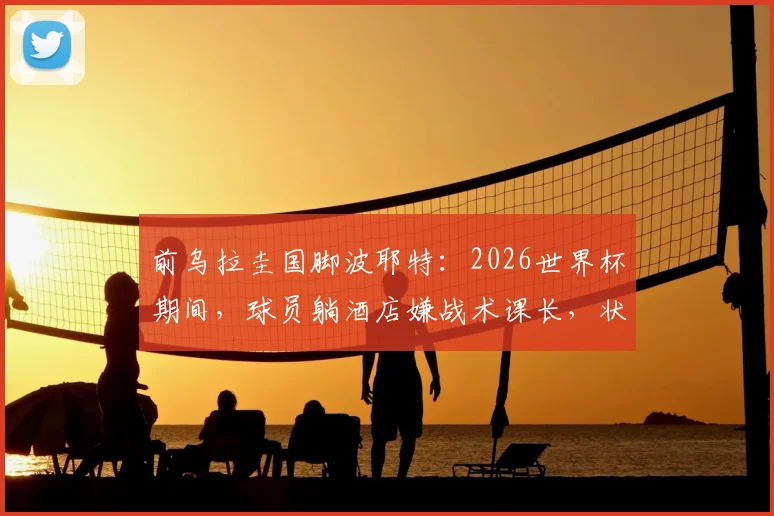 前乌拉圭国脚波耶特：2026世界杯期间，球员躺酒店嫌战术课长，状态成疑
