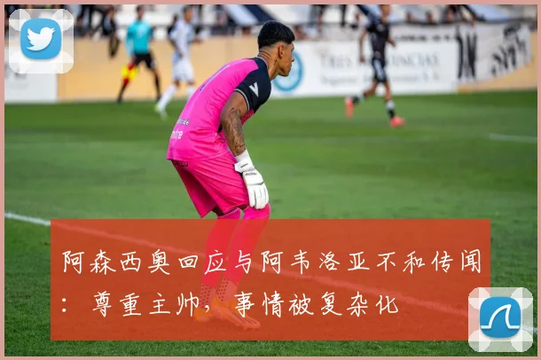 阿森西奥回应与阿韦洛亚不和传闻：尊重主帅，事情被复杂化
